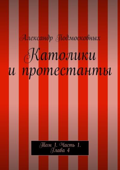 Книга Католики и протестанты. Том 1. Часть 1. Глава 4 (Александр Подмосковных)